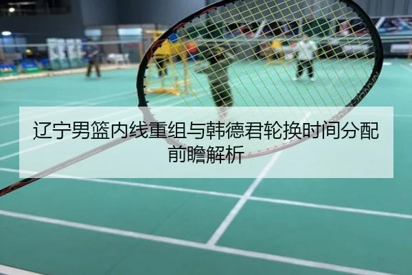 辽宁男篮内线重组与韩德君轮换时间分配前瞻解析