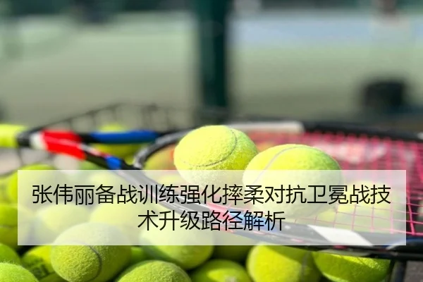 张伟丽备战训练强化摔柔对抗卫冕战技术升级路径解析