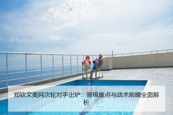 郑钦文美网次轮对手出炉：晋级难点与战术前瞻全面解析